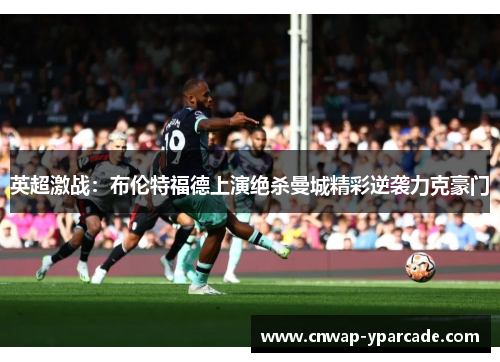 英超激战：布伦特福德上演绝杀曼城精彩逆袭力克豪门