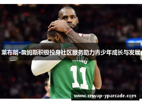 莱布朗·詹姆斯积极投身社区服务助力青少年成长与发展
