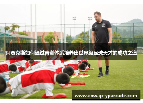 阿贾克斯如何通过青训体系培养出世界级足球天才的成功之道 阿贾克斯如何通过青训体系培养出世界级足球天才的成功之道