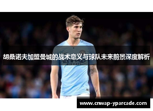 胡桑诺夫加盟曼城的战术意义与球队未来前景深度解析