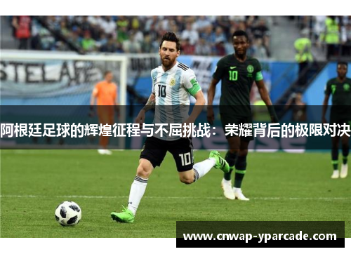 阿根廷足球的辉煌征程与不屈挑战:荣耀背后的极限对决 阿根廷足球的辉煌征程与不屈挑战:荣耀背后的极限对决