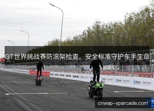 GT世界挑战赛防滚架检查,安全标准守护车手生命 GT世界挑战赛防滚架检查,安全标准守护车手生命