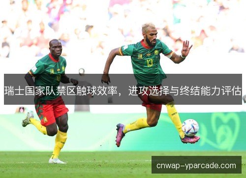 瑞士国家队禁区触球效率，进攻选择与终结能力评估